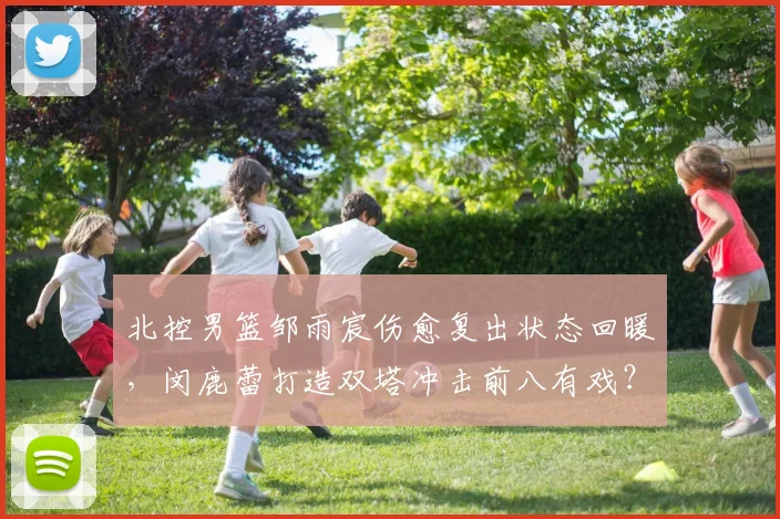 北控男篮邹雨宸伤愈复出状态回暖，闵鹿蕾打造双塔冲击前八有戏？