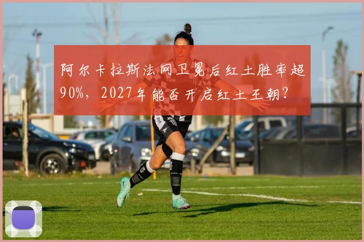 阿尔卡拉斯法网卫冕后红土胜率超90%，2027年能否开启红土王朝？