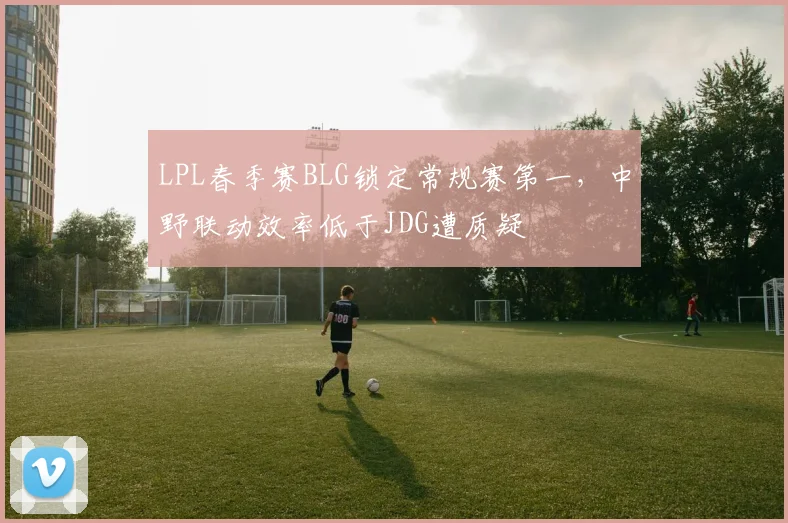 LPL春季赛BLG锁定常规赛第一，中野联动效率低于JDG遭质疑