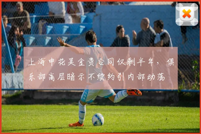 上海申花吴金贵合同仅剩半年，俱乐部高层暗示不续约引内部动荡