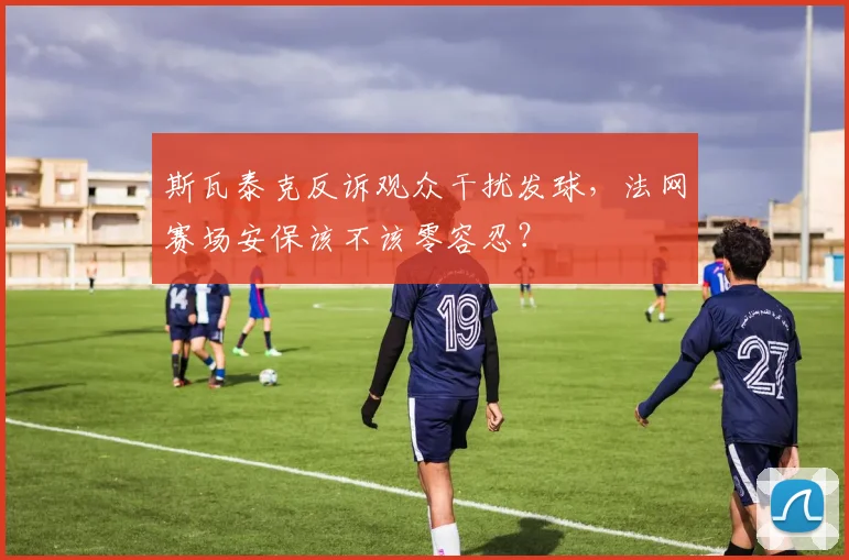 斯瓦泰克反诉观众干扰发球，法网赛场安保该不该零容忍？