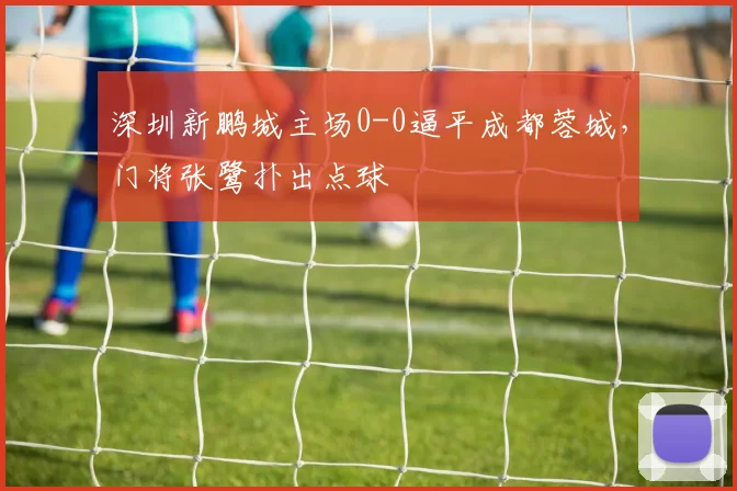 深圳新鹏城主场0-0逼平成都蓉城，门将张鹭扑出点球