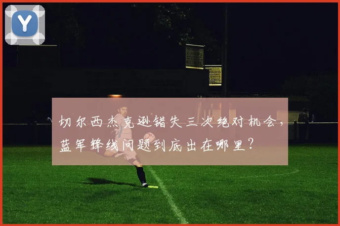 切尔西杰克逊错失三次绝对机会，蓝军锋线问题到底出在哪里？
